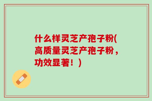 什么样灵芝产孢子粉(高质量灵芝产孢子粉，功效显著！)