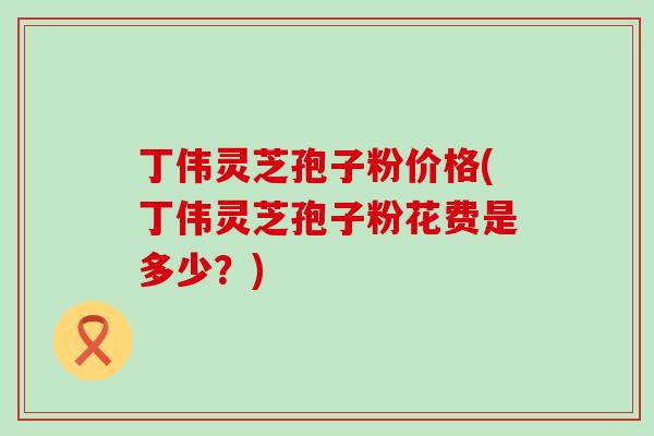 丁伟灵芝孢子粉价格(丁伟灵芝孢子粉花费是多少？)