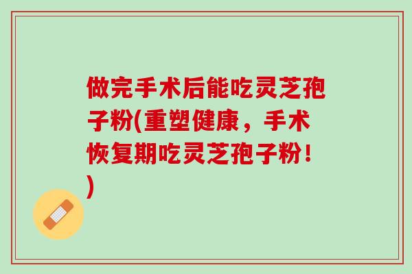 做完手术后能吃灵芝孢子粉(重塑健康，手术恢复期吃灵芝孢子粉！)