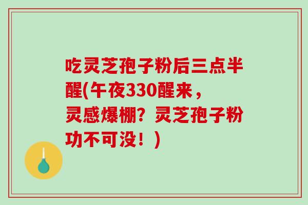 吃灵芝孢子粉后三点半醒(午夜330醒来，灵感爆棚？灵芝孢子粉功不可没！)