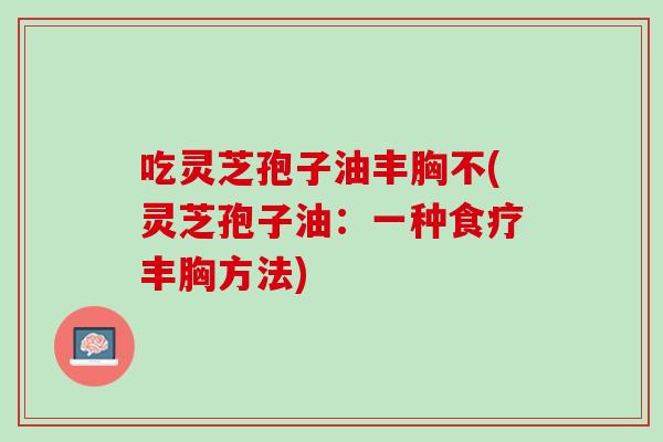吃灵芝孢子油丰胸不(灵芝孢子油：一种食疗丰胸方法)