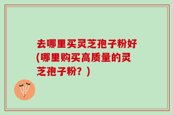 去哪里买灵芝孢子粉好(哪里购买高质量的灵芝孢子粉？)