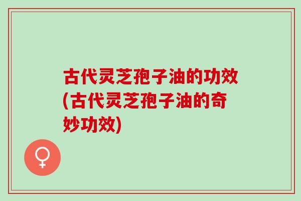 古代灵芝孢子油的功效(古代灵芝孢子油的奇妙功效)