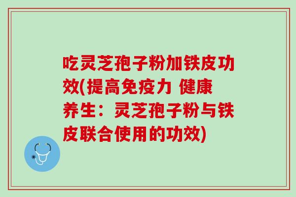 吃灵芝孢子粉加铁皮功效(提高免疫力 健康养生：灵芝孢子粉与铁皮联合使用的功效)