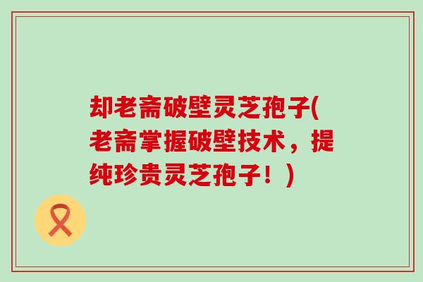 却老斋破壁灵芝孢子(老斋掌握破壁技术，提纯珍贵灵芝孢子！)