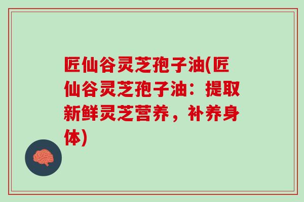 匠仙谷灵芝孢子油(匠仙谷灵芝孢子油：提取新鲜灵芝营养，补养身体)