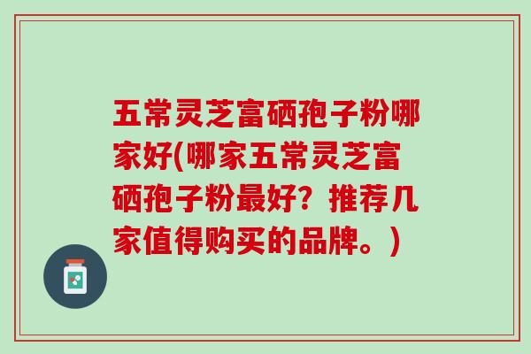 五常灵芝富硒孢子粉哪家好(哪家五常灵芝富硒孢子粉最好？推荐几家值得购买的品牌。)