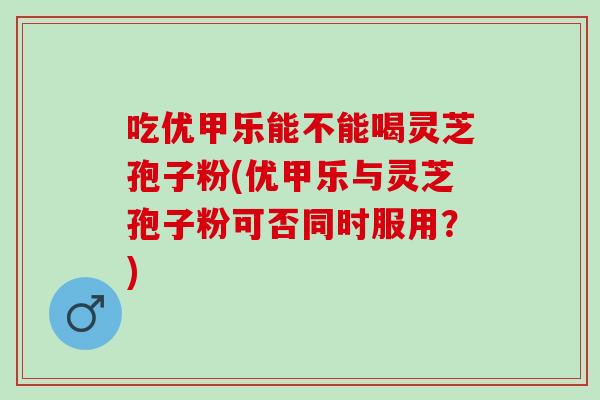 吃优甲乐能不能喝灵芝孢子粉(优甲乐与灵芝孢子粉可否同时服用？)