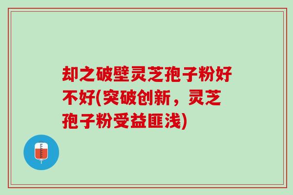 却之破壁灵芝孢子粉好不好(突破创新，灵芝孢子粉受益匪浅)