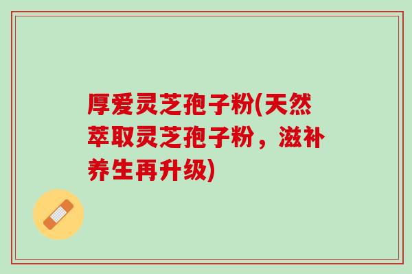 厚爱灵芝孢子粉(天然萃取灵芝孢子粉，滋补养生再升级)