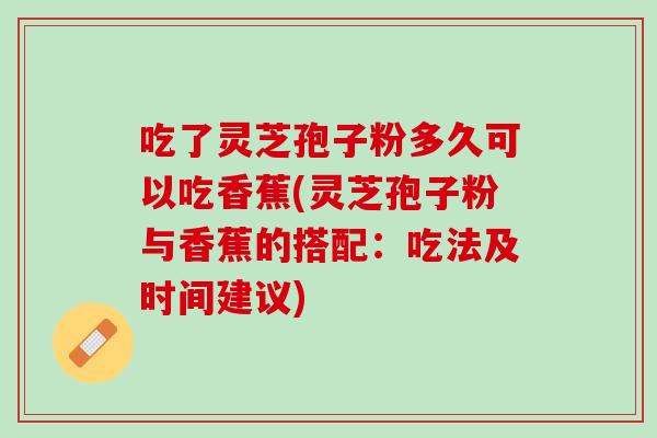吃了灵芝孢子粉多久可以吃香蕉(灵芝孢子粉与香蕉的搭配：吃法及时间建议)