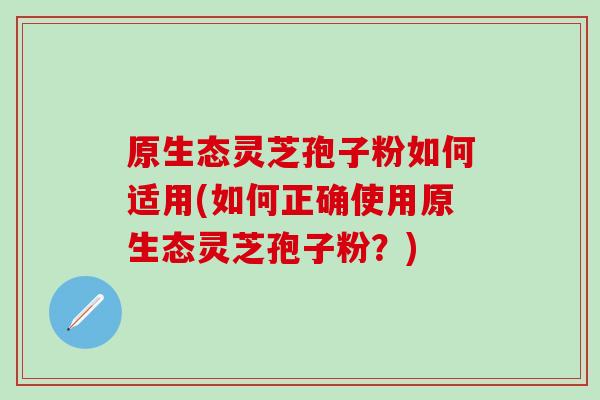 原生态灵芝孢子粉如何适用(如何正确使用原生态灵芝孢子粉？)