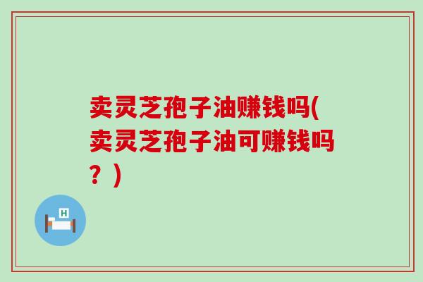 卖灵芝孢子油赚钱吗(卖灵芝孢子油可赚钱吗？)