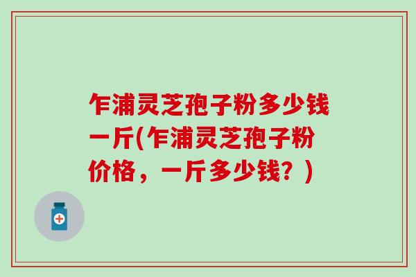 乍浦灵芝孢子粉多少钱一斤(乍浦灵芝孢子粉价格，一斤多少钱？)