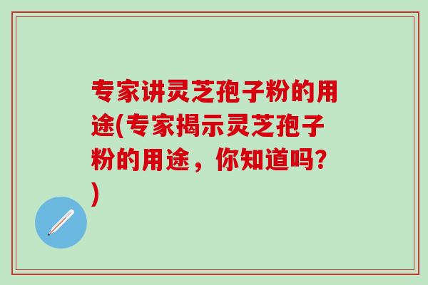 专家讲灵芝孢子粉的用途(专家揭示灵芝孢子粉的用途，你知道吗？)