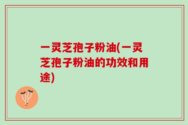 一灵芝孢子粉油(一灵芝孢子粉油的功效和用途)