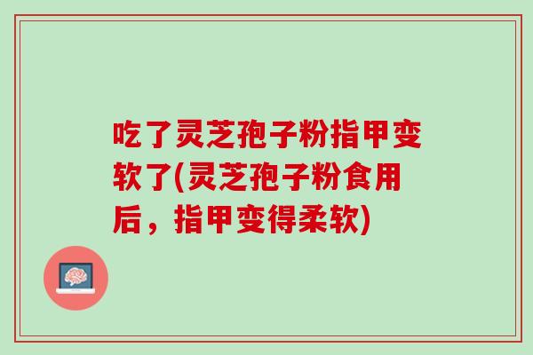 吃了灵芝孢子粉指甲变软了(灵芝孢子粉食用后，指甲变得柔软)