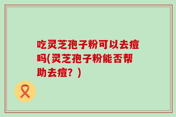 吃灵芝孢子粉可以去痘吗(灵芝孢子粉能否帮助去痘?) 吃灵芝孢子粉可以去痘吗(灵芝孢子粉能否帮助去痘?)
