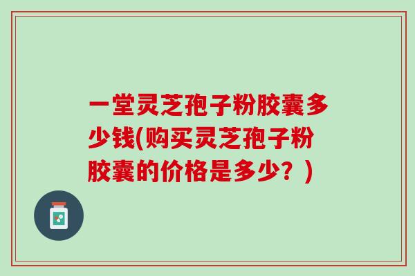 一堂灵芝孢子粉胶囊多少钱(购买灵芝孢子粉胶囊的价格是多少?) 一堂灵芝孢子粉胶囊多少钱(购买灵芝孢子粉胶囊的价格是多少?)