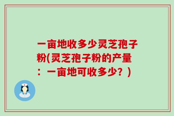 一亩地收多少灵芝孢子粉(灵芝孢子粉的产量：一亩地可收多少？)