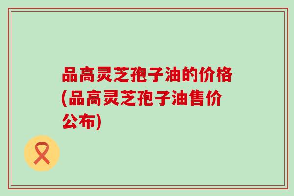 品高灵芝孢子油的价格(品高灵芝孢子油售价公布)