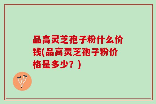 品高灵芝孢子粉什么价钱(品高灵芝孢子粉价格是多少?) 品高灵芝孢子粉什么价钱(品高灵芝孢子粉价格是多少?)