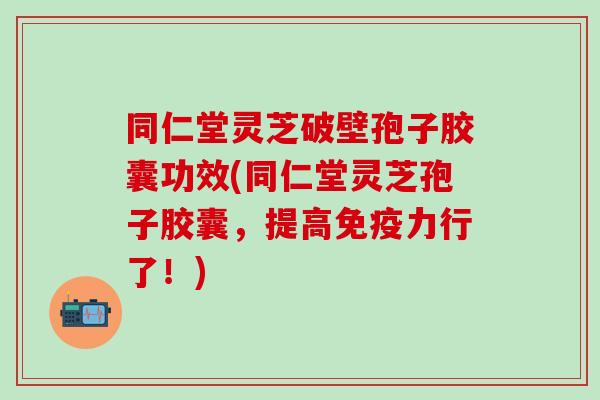 同仁堂灵芝破壁孢子胶囊功效(同仁堂灵芝孢子胶囊，提高免疫力行了！)