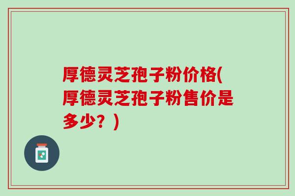厚德灵芝孢子粉价格(厚德灵芝孢子粉售价是多少？)