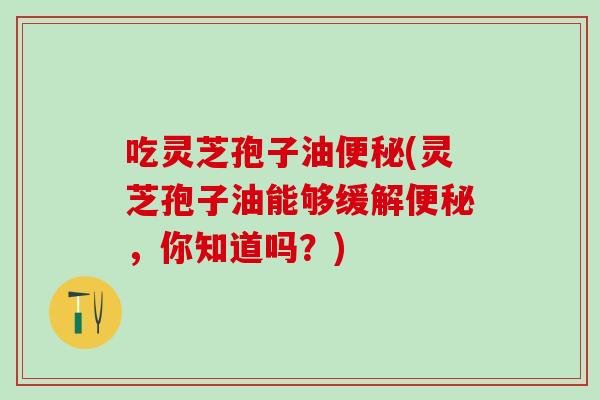 吃灵芝孢子油便秘(灵芝孢子油能够缓解便秘，你知道吗？)