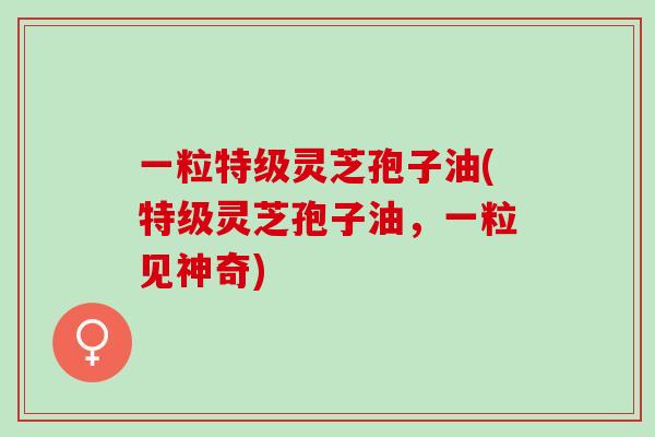 一粒特级灵芝孢子油(特级灵芝孢子油，一粒见神奇)