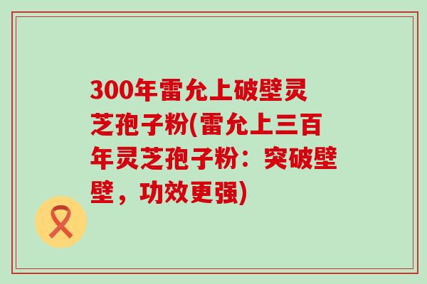 300年雷允上破壁灵芝孢子粉(雷允上三百年灵芝孢子粉：突破壁壁，功效更强)