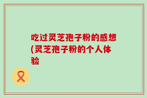 吃过灵芝孢子粉的感想(灵芝孢子粉的个人体验