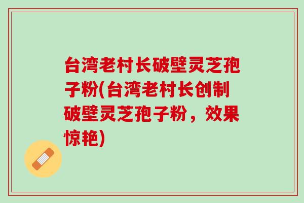 台湾老村长破壁灵芝孢子粉(台湾老村长创制破壁灵芝孢子粉，效果惊艳)