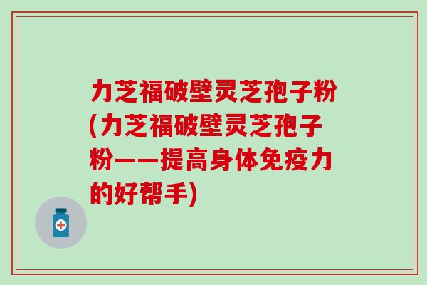 力芝福破壁灵芝孢子粉(力芝福破壁灵芝孢子粉——提高身体免疫力的好帮手)