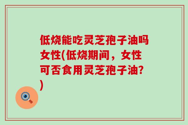 低烧能吃灵芝孢子油吗女性(低烧期间，女性可否食用灵芝孢子油？)