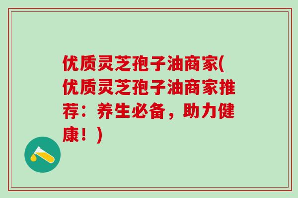 优质灵芝孢子油商家(优质灵芝孢子油商家推荐：养生必备，助力健康！)