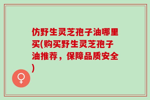 仿野生灵芝孢子油哪里买(购买野生灵芝孢子油推荐，保障品质安全)
