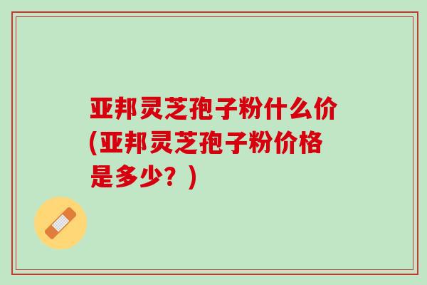 亚邦灵芝孢子粉什么价(亚邦灵芝孢子粉价格是多少？)