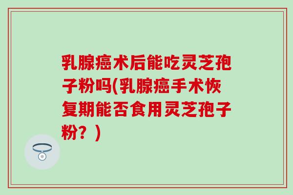 乳腺术后能吃灵芝孢子粉吗(乳腺手术恢复期能否食用灵芝孢子粉?) 乳腺术后能吃灵芝孢子粉吗(乳腺手术恢复期能否食用灵芝孢子粉?)