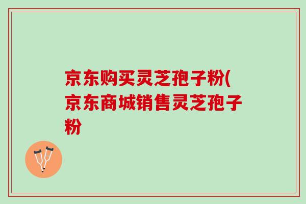 京东购买灵芝孢子粉(京东商城销售灵芝孢子粉