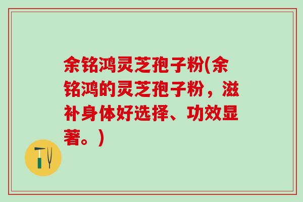 余铭鸿灵芝孢子粉(余铭鸿的灵芝孢子粉，滋补身体好选择、功效显著。)