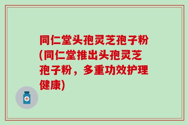 同仁堂头孢灵芝孢子粉(同仁堂推出头孢灵芝孢子粉，多重功效护理健康)