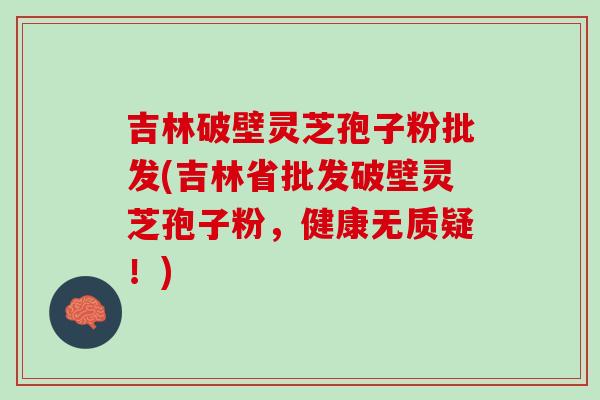 吉林破壁灵芝孢子粉批发(吉林省批发破壁灵芝孢子粉，健康无质疑！)
