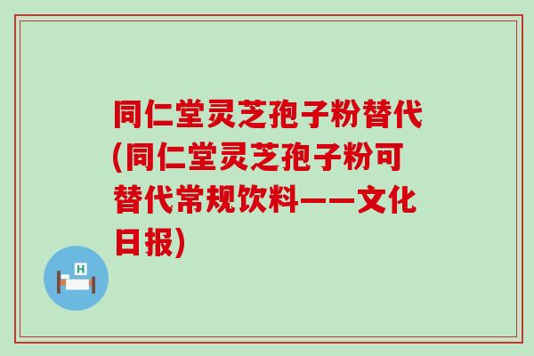 同仁堂灵芝孢子粉替代(同仁堂灵芝孢子粉可替代常规饮料——文化日报)