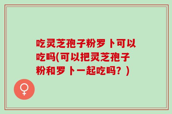 吃灵芝孢子粉罗卜可以吃吗(可以把灵芝孢子粉和罗卜一起吃吗?) 吃灵芝孢子粉罗卜可以吃吗(可以把灵芝孢子粉和罗卜一起吃吗?)