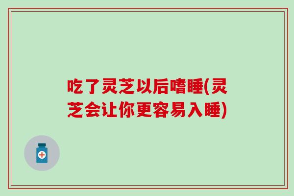 吃了灵芝以后嗜睡(灵芝会让你更容易入睡)