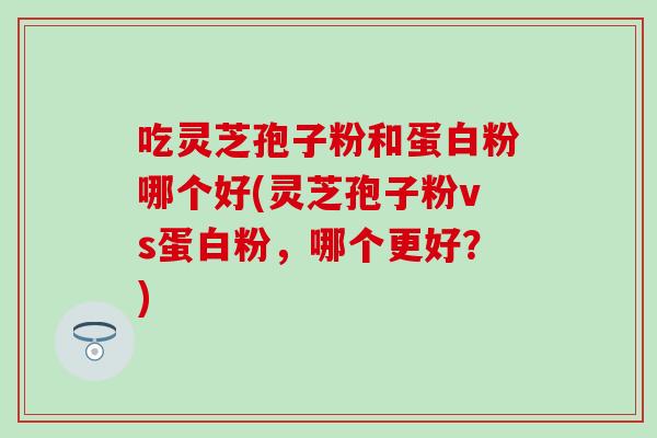 吃灵芝孢子粉和蛋白粉哪个好(灵芝孢子粉vs蛋白粉，哪个更好？)