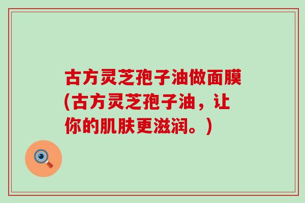 古方灵芝孢子油做面膜(古方灵芝孢子油，让你的肌肤更滋润。)