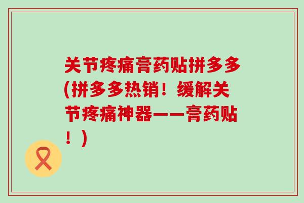 关节疼痛膏药贴拼多多(拼多多热销！缓解关节疼痛神器——膏药贴！)