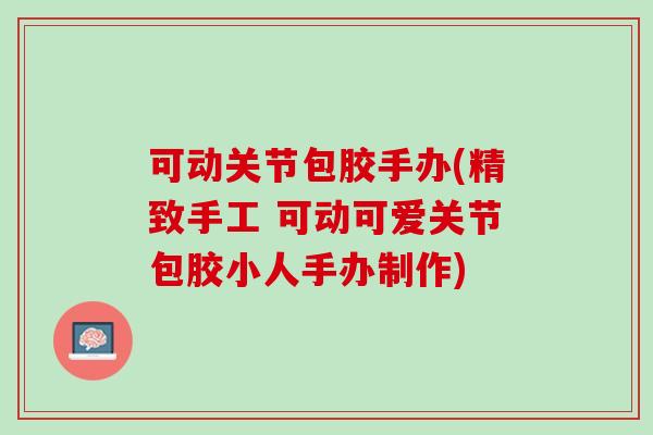 可动关节包胶手办(精致手工 可动可爱关节包胶小人手办制作)